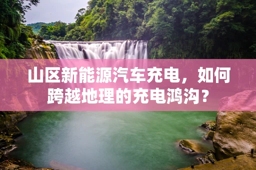 山区新能源汽车充电，如何跨越地理的充电鸿沟？