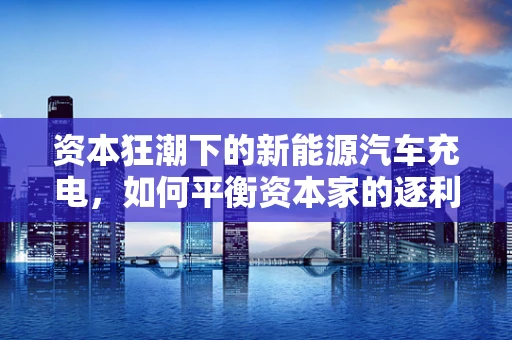 资本狂潮下的新能源汽车充电，如何平衡资本家的逐利性与公共利益？