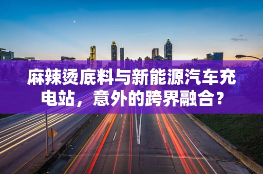 麻辣烫底料与新能源汽车充电站，意外的跨界融合？