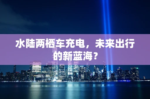 水陆两栖车充电，未来出行的新蓝海？