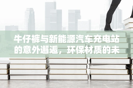牛仔裤与新能源汽车充电站的意外邂逅，环保材质的未来趋势？