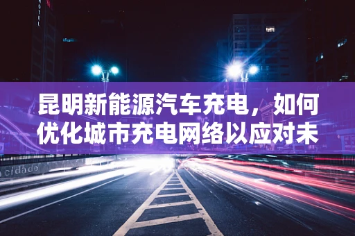 昆明新能源汽车充电，如何优化城市充电网络以应对未来出行需求？