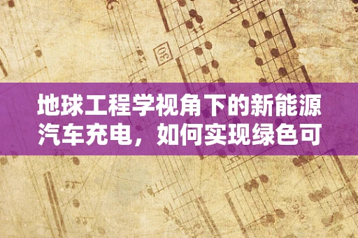 地球工程学视角下的新能源汽车充电，如何实现绿色可持续的能源布局？
