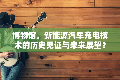 博物馆，新能源汽车充电技术的历史见证与未来展望？