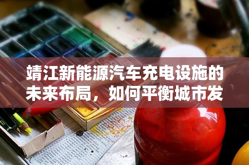 靖江新能源汽车充电设施的未来布局，如何平衡城市发展与绿色出行？