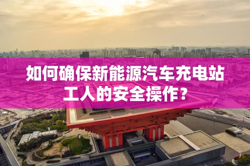 如何确保新能源汽车充电站工人的安全操作？