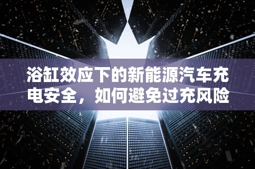 浴缸效应下的新能源汽车充电安全，如何避免过充风险？