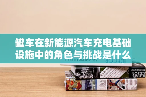 罐车在新能源汽车充电基础设施中的角色与挑战是什么？