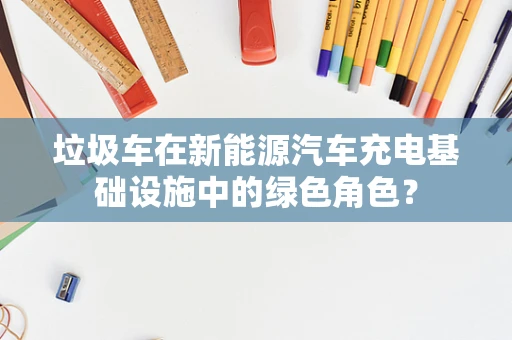 垃圾车在新能源汽车充电基础设施中的绿色角色？