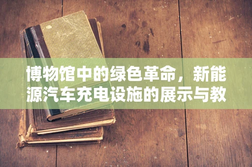 博物馆中的绿色革命，新能源汽车充电设施的展示与教育意义