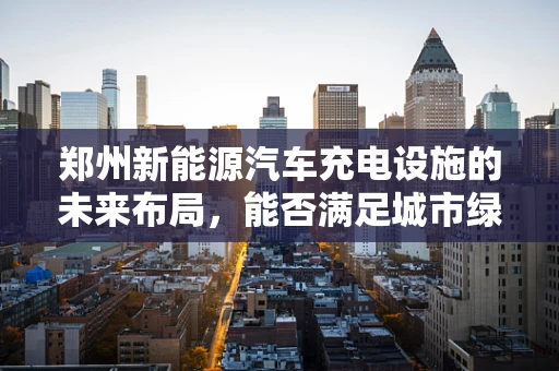 郑州新能源汽车充电设施的未来布局，能否满足城市绿色出行的需求？