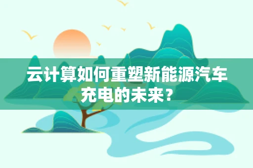 云计算如何重塑新能源汽车充电的未来？