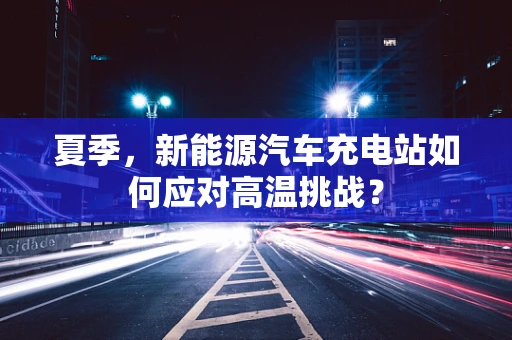 夏季，新能源汽车充电站如何应对高温挑战？