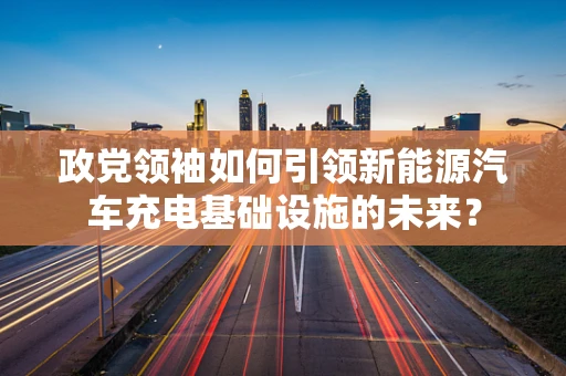 政党领袖如何引领新能源汽车充电基础设施的未来？