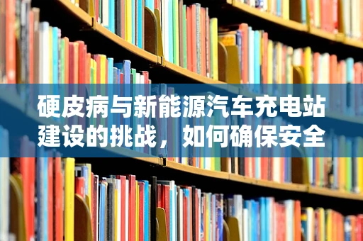 硬皮病与新能源汽车充电站建设的挑战，如何确保安全与效率的双重保障？