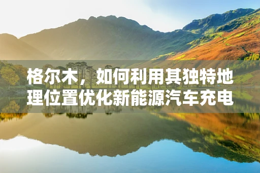 格尔木，如何利用其独特地理位置优化新能源汽车充电网络布局？