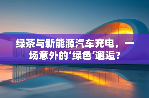 绿茶与新能源汽车充电，一场意外的‘绿色’邂逅？