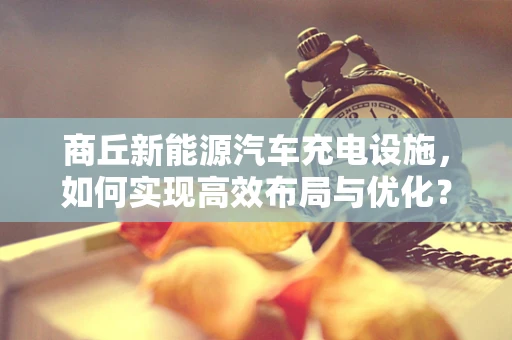 商丘新能源汽车充电设施，如何实现高效布局与优化？