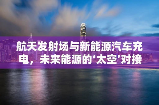 航天发射场与新能源汽车充电，未来能源的‘太空’对接