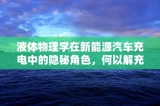 液体物理学在新能源汽车充电中的隐秘角色，何以解充之急？