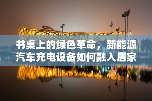 书桌上的绿色革命，新能源汽车充电设备如何融入居家生活？