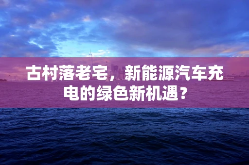 古村落老宅，新能源汽车充电的绿色新机遇？