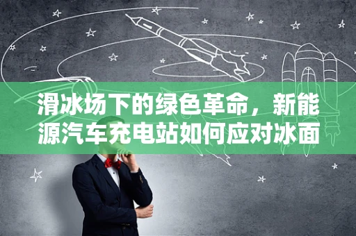 滑冰场下的绿色革命，新能源汽车充电站如何应对冰面挑战？