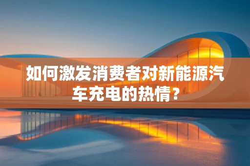如何激发消费者对新能源汽车充电的热情？
