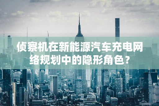侦察机在新能源汽车充电网络规划中的隐形角色？