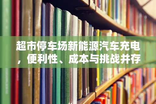超市停车场新能源汽车充电，便利性、成本与挑战并存