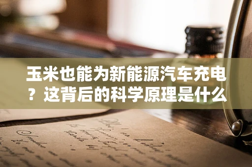玉米也能为新能源汽车充电？这背后的科学原理是什么？