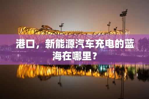 港口，新能源汽车充电的蓝海在哪里？