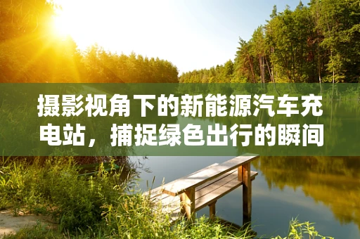 摄影视角下的新能源汽车充电站，捕捉绿色出行的瞬间