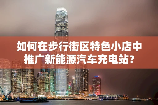 如何在步行街区特色小店中推广新能源汽车充电站？