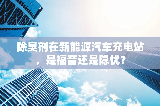 除臭剂在新能源汽车充电站，是福音还是隐忧？