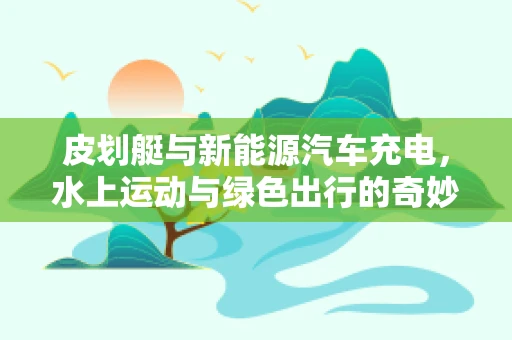 皮划艇与新能源汽车充电，水上运动与绿色出行的奇妙融合