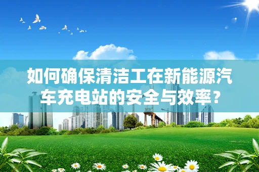 如何确保清洁工在新能源汽车充电站的安全与效率？