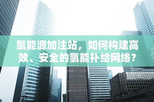 氢能源加注站，如何构建高效、安全的氢能补给网络？