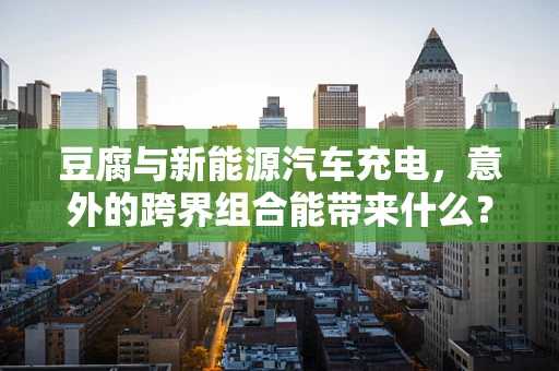 豆腐与新能源汽车充电，意外的跨界组合能带来什么？