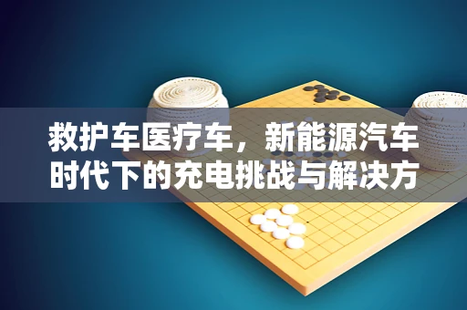 救护车医疗车，新能源汽车时代下的充电挑战与解决方案