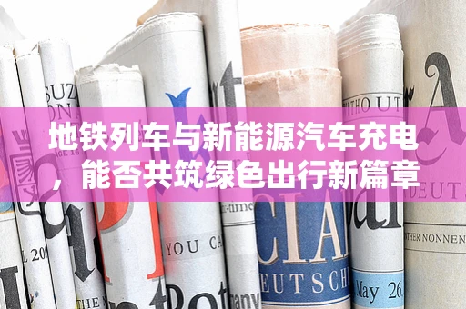 地铁列车与新能源汽车充电，能否共筑绿色出行新篇章？
