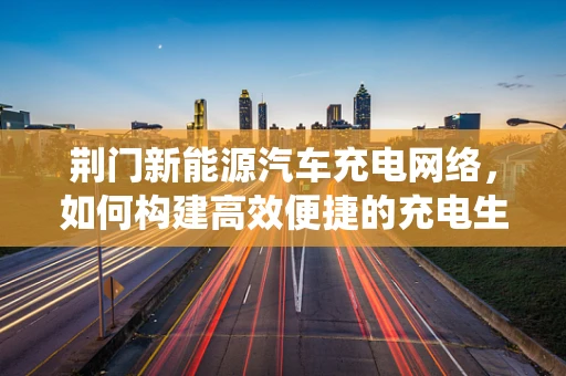 荆门新能源汽车充电网络，如何构建高效便捷的充电生态系统？