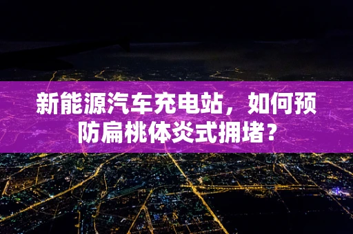 新能源汽车充电站，如何预防扁桃体炎式拥堵？