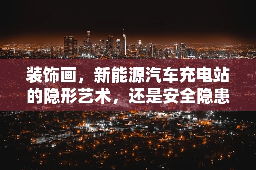 装饰画，新能源汽车充电站的隐形艺术，还是安全隐患的导火索？