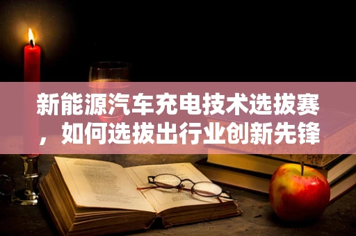 新能源汽车充电技术选拔赛，如何选拔出行业创新先锋？