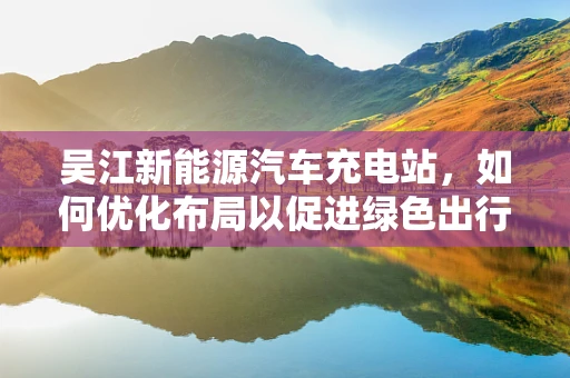 吴江新能源汽车充电站，如何优化布局以促进绿色出行？