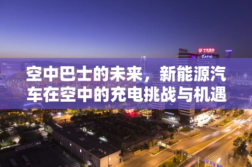 空中巴士的未来，新能源汽车在空中的充电挑战与机遇？