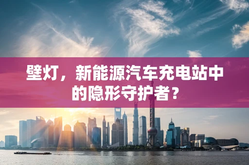 壁灯，新能源汽车充电站中的隐形守护者？