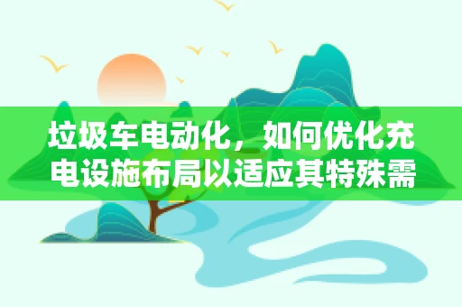 垃圾车电动化，如何优化充电设施布局以适应其特殊需求？