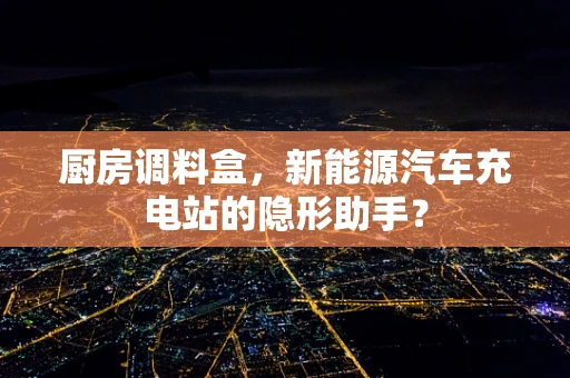 厨房调料盒，新能源汽车充电站的隐形助手？